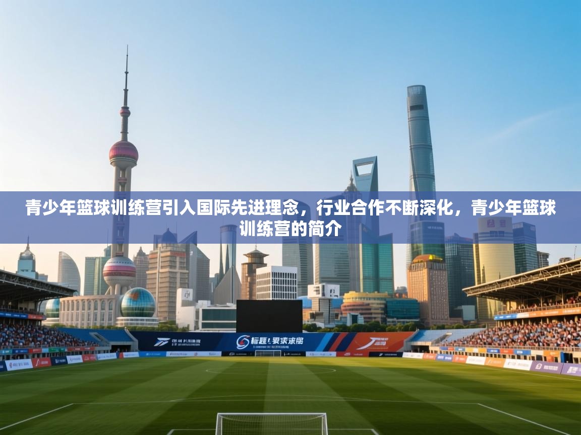 青少年篮球训练营引入国际先进理念,行业合作不断深化,青少年篮球训练营的简介